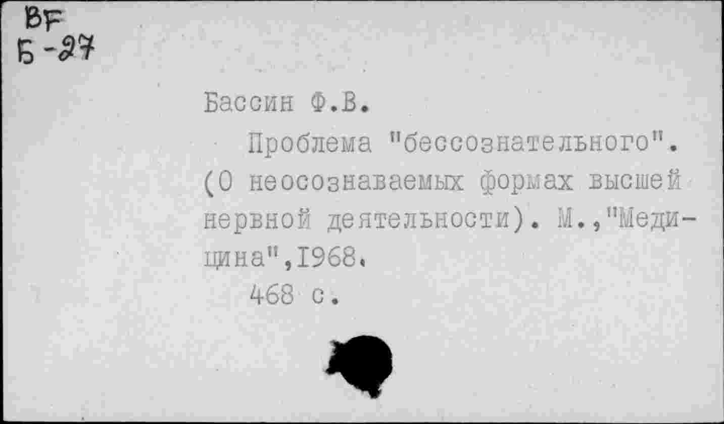 ﻿в?
Б-
Бассин Ф.В.
Проблема "бессознательного”. (О неосознаваемых формах высшей нервной деятельности). М.,"Медицина",1968.
468 с.